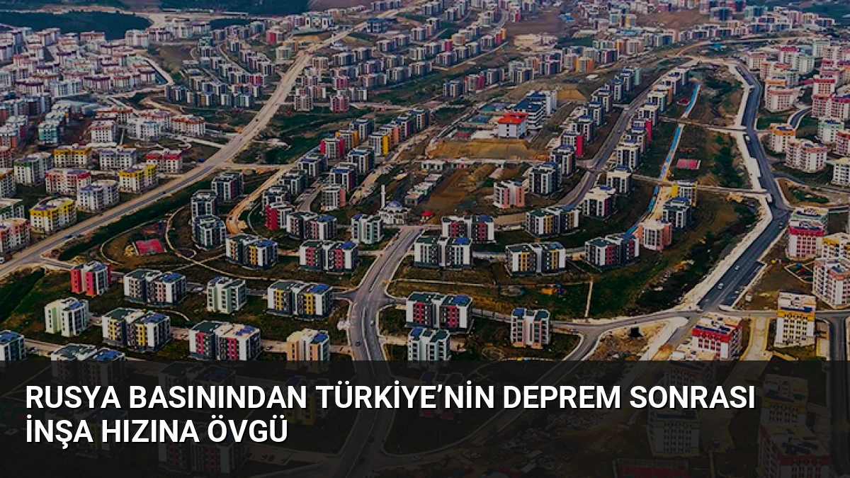 Rusya Basınından Türkiye’nin Deprem Sonrası İnşa Hızına Övgü